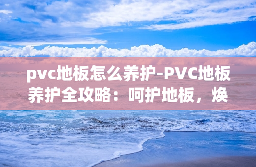 pvc地板怎么养护-PVC地板养护全攻略：呵护地板，焕发光彩